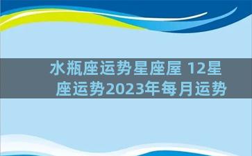 水瓶座运势星座屋 12星座运势2023年每月运势